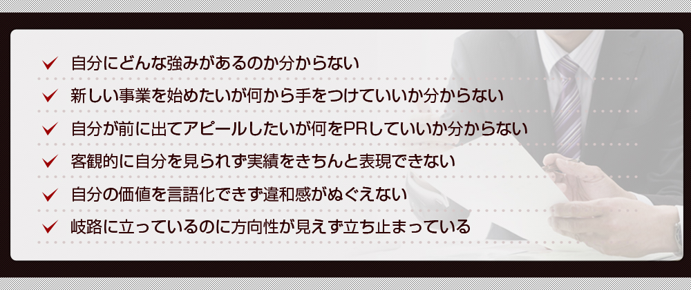 自分にどんな強みがあるのか分からない 新しい事業を始めたいが何から手をつけていいか分からない 自分が前に出てアピールしたいが何をPRしていいか分からない 客観的に自分を見られず実績をきちんと表現できない 自分の価値を言語化できず違和感がぬぐえない 岐路に立っているのに方向性が見えず立ち止まっている