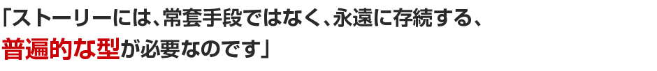 「ストーリーには、常套手段ではなく、永遠に存続する、普遍的な型が必要なのです。」