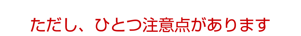 ただし、ひとつ注意点があります