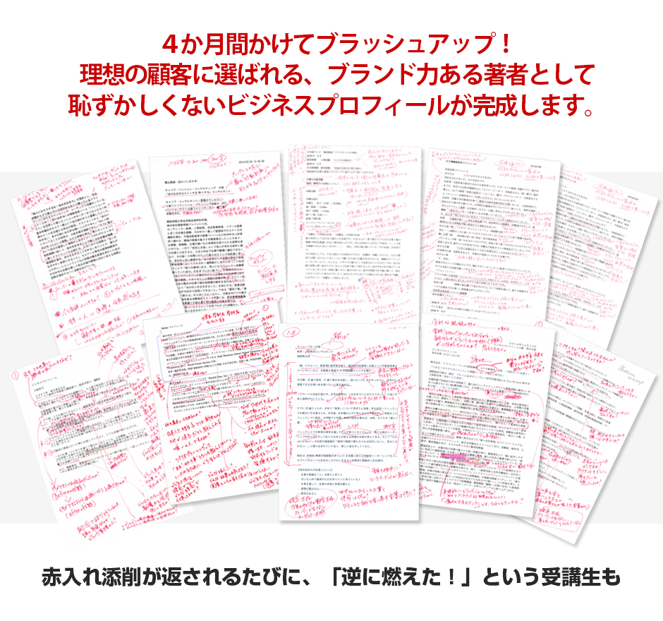 ４か月間かけてブラッシュアップ！業界の第一人者、ブランド力のある著者として恥ずかしくないビジネスプロフィールが完成します。 赤入れ添削が返されるたびに、「逆に燃えた！」という受講生も