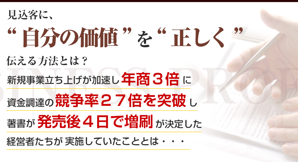 見込客に、“自分の価値” を“正しく” 伝える方法とは？ 新規事業立ち上げが加速し年商３倍に 資金調達の競争率２７倍を突破し 著書が発売後４日で増刷が決定した 経営者たちが実施していたこととは・・・ 